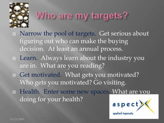 Who are my targets?<br />Narrow the pool of targets.  Get serious about figuring out who can make the buying decision.  At...