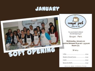January


                          You are Invited to Attend
                            the Soft Opening of

                             Co u g a r Per k

               Wednesday, January 20
          Anytime Between 8:30 am – 9:30 am
                     Room 171

                                       M en u

           Coffee ............................................................ $0.50

           Blueberry Streusel Scones.............................. $0.50

           Cookie ............................................................ $0.50

           Banana Nut Muffin ......................................... $0.50

                En j o y o u r sp eci a l     I n t r o d u ct o r y Pr i ci n g !
 