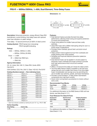 0813 BU-SB13XXX Page 1 of 3 Data Sheet # 1017
FUSETRON™ 600V Class RK5
FRS-R — 600Vac/300Vdc, 1
⁄10-60A, Dual Element, Time-Delay Fuses
Description: Advanced protection, energy efficient Class RK5
dual element, current-limiting, time-delay fuses with optional
open fuse indication on select ratings.
Time-delay – 10 second (minimum) at 500% of rated current.
Catalog Symbol: FRS-R-(amp) (non-inducating)
FRS-R-(amp)ID (indicating
Ratings:
Volts — 600Vac, 300Vdc (1
⁄10-30A)
— 600Vac, 250Vdc (35-60A)
Amps — 1
⁄10-60A
IR — 200kA Vac RMS Sym.
— 20kA Vdc
Agency Information:
CE, UL Listed, Std. 248-12, Class RK5, Guide JDDZ,
File E4273
CSA Certified, C22.2 No. 248.12, Class 1422-02, File 53787
Catalog Numbers (amps) — Non-indictaing fuses
FRS-R-1
⁄10 FRS-R-18
⁄10 FRS-R-8*
FRS-R-1
⁄8 FRS-R-2 FRS-R-9*
FRS-R-15
⁄100 FRS-R-21
⁄4 FRS-R-10*
FRS-R-2
⁄10 FRS-R-21
⁄2 FRS-R-12*
FRS-R-1
⁄4 FRS-R-28
⁄10 FRS-R-15*
FRS-R-3
⁄10 FRS-R-3 FRS-R-171
⁄2*
FRS-R-4
⁄10 FRS-R-32
⁄10 FRS-R-20*
FRS-R-1
⁄2 FRS-R-31
⁄2 FRS-R-25*
FRS-R-6
⁄10 FRS-R-4 FRS-R-30*
FRS-R-8
⁄10 FRS-R-41
⁄2 FRS-R-35*
FRS-R-1 FRS-R-5 FRS-R-40*
FRS-R-11
⁄8 FRS-R-56
⁄10 FRS-R-45*
FRS-R-11
⁄4 FRS-R-6* FRS-R-50*
FRS-R-14
⁄10 FRS-R-61
⁄4* FRS-R-60*
FRS-R-11
⁄2 FRS-R-7*
FRS-R-16
⁄10 FRS-R-71
⁄2*
* Open fuse indication available by inserting the sufix “ID.” E.g., FRS-R-15ID.
Carton Quantity:
Amp Rating Carton Qty.
1
⁄10–60 10
Dimensions - in
Features:
• Dual-element feature provides the best time-delay
performance, allowing closer sizing and superior protection
of motors and transformers.
• Closer sizing allows for smaller fuses and less costly
switches.
• Class RK5 fuses with a 200kA interrupting rating for use in a
broad range of applications.
• Provides motor overload, ground fault, and short-circuit
protection.
• Helps protect motors against burnout from overloads and
single-phasing when sized properly.
• Simplifies and improves blackout prevention (selective
coordination).
• Dual-element fuses can be applied in circuits subject to
temporary motor overloads and surge currents to provide
both high performance short-circuit and overload
protection.
• Offers a 10-second time delay at 5 times the rated current.
• The time-delay feature makes it possible to use fuse amp
ratings that are much smaller than those of non-time delay
fuses. Considerable cost savings occur by permitting the
use of smaller size switches, panels, and fuses themselves.
• Provides current limitation to help protect downstream
components from high fault currents.
• Gives motor running back-up protection to motors without
extra costs.
Recommended Fuse Blocks
Fuse Amps 1-Pole 2-Pole 3-Pole
0-30 R60030-1 R60030-2 R60030-3
35-60 R60060-1 R60060-2 R60060-3
For additional information on the R600 Series of 600 volt fuse
blocks, see Data Sheet # 1111.
Fuse Reducers For Class R Fuses
Equipment Desired Fuse Catalog Numbers
Fuse Clips (Case) Size (Pairs) 600V
60A 30A NO.663-R
100A
30A NO.216-R
60A NO.616-R
200A 60A NO.626-R
For additional information on Class R fuse reducers, see
Data Sheet # 1118.
0.81" (±0.008)
5"
(±0.031)
1/10 to 30A
5.5"
(±0.031)
35 to 60A
1.06" (±0.008)
 