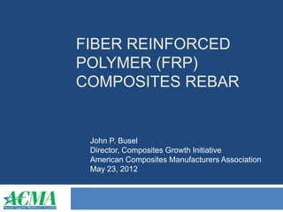 FIBER REINFORCED 
POLYMER (FRP) 
COMPOSITES REBAR 
John P. Busel 
Director, Composites Growth Initiative 
American Composites Manufacturers Association 
May 23, 2012 
 