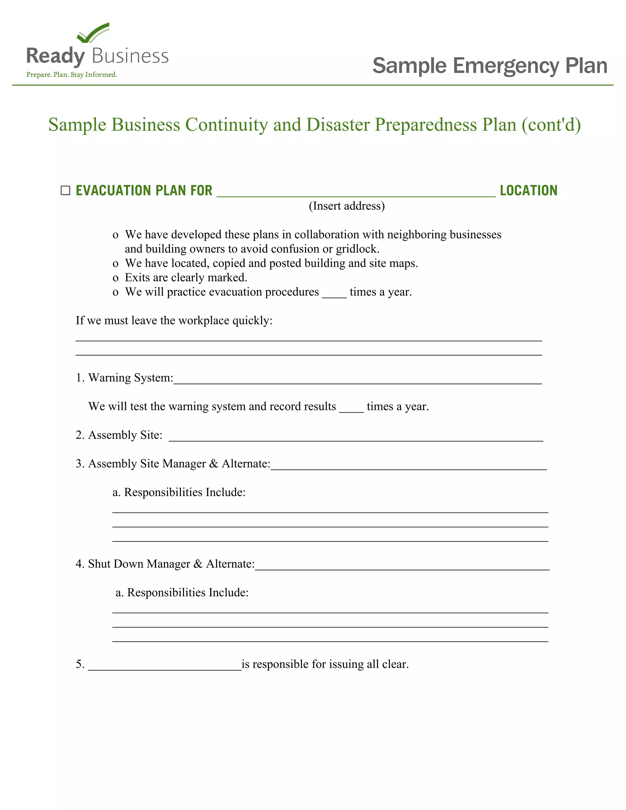 Sample Emergency Plan

Sample Business Continuity and Disaster Preparedness Plan (cont'd)


   EVACUATION PLAN FOR _______________________________________ LOCATION
                                                 (Insert address)

          o We have developed these plans in collaboration with neighboring businesses
            and building owners to avoid confusion or gridlock.
          o We have located, copied and posted building and site maps.
          o Exits are clearly marked.
          o We will practice evacuation procedures ____ times a year.

   If we must leave the workplace quickly:
   ____________________________________________________________________________
   ____________________________________________________________________________

   1. Warning System:____________________________________________________________

     We will test the warning system and record results ____ times a year.

   2. Assembly Site: _____________________________________________________________

   3. Assembly Site Manager & Alternate:_____________________________________________

          a. Responsibilities Include:
          _______________________________________________________________________
          _______________________________________________________________________
          _______________________________________________________________________

   4. Shut Down Manager & Alternate:________________________________________________

           a. Responsibilities Include:
          _______________________________________________________________________
          _______________________________________________________________________
          _______________________________________________________________________

   5. _________________________is responsible for issuing all clear.
 