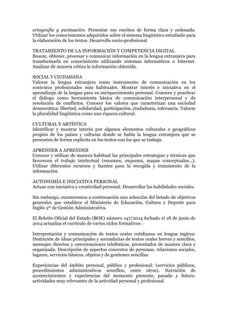 ortografía y puntuación. Presentar sus escritos de forma clara y ordenada.
Utilizar los conocimientos adquiridos sobre el sistema lingüístico estudiado para
la elaboración de los textos. Desarrollo socio-profesional
TRATAMIENTO DE LA INFORMACIÓN Y COMPETENCIA DIGITAL
Buscar, obtener, procesar y comunicar información en la lengua extranjera para
transformarla en conocimiento utilizando sistemas informáticos o Internet.
Analizar de manera crítica la información obtenida.
SOCIAL Y CIUDADANA
Valorar la lengua extranjera como instrumento de comunicación en los
contextos profesionales más habituales. Mostrar interés e iniciativa en el
aprendizaje de la lengua para su enriquecimiento personal. Conocer y practicar
el diálogo como herramienta básica de comunicación interpersonal y de
resolución de conflictos. Conocer los valores que caracterizan una sociedad
democrática: libertad, solidaridad, participación, ciudadanía, tolerancia. Valorar
la pluralidad lingüística como una riqueza cultural.
CULTURAL Y ARTÍSTICA
Identificar y mostrar interés por algunos elementos culturales o geográficos
propios de los países y culturas donde se habla la lengua extranjera que se
presenten de forma explícita en los textos con los que se trabaja.
APRENDER A APRENDER
Conocer y utilizar de manera habitual las principales estrategias y técnicas que
favorecen el trabajo intelectual (resumen, esquema, mapas conceptuales...).
Utilizar diferentes recursos y fuentes para la recogida y tratamiento de la
información.
AUTONOMÍA E INICIATIVA PERSONAL
Actuar con iniciativa y creatividad personal. Desarrollar las habilidades sociales.
Sin embargo, enumeramos a continuación una selección del listado de objetivos
generales que establece el Ministerio de Educación, Cultura y Deporte para
Inglés 2º de Gestión Administrativa.
El Boletín Oficial del Estado (BOE) número 147/2014 fechado el 18 de junio de
2014 actualiza el currículo de varios ciclos formativos :
Interpretación y comunicación de textos orales cotidianos en lengua inglesa:
Distinción de ideas principales y secundarias de textos orales breves y sencillos,
mensajes directos y conversaciones telefónicas, presentados de manera clara y
organizada. Descripción de aspectos concretos de personas, relaciones sociales,
lugares, servicios básicos, objetos y de gestiones sencillas.
Experiencias del ámbito personal, público y profesional: (servicios públicos,
procedimientos administrativos sencillos, entre otros). Narración de
acontecimientos y experiencias del momento presente, pasado y futuro:
actividades muy relevantes de la actividad personal y profesional.
 