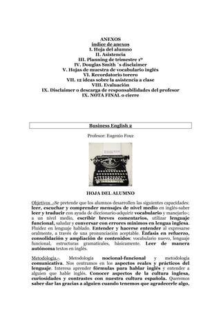 ANEXOS
índice de anexos
I. Hoja del alumno
II. Asistencia
III. Planning de trimestre 1º
IV. Douglas Smith ´s disclaimer
V. Hojas de muestra de vocabulario inglés
VI. Recordatorio torero
VII. 12 ideas sobre la asistencia a clase
VIII. Evaluación
IX. Disclaimer o descarga de responsabilidades del profesor
IX. NOTA FINAL o cierre
Business English 2
Profesor: Eugenio Fouz
HOJA DEL ALUMNO
Objetivos .-Se pretende que los alumnos desarrollen las siguientes capacidades:
leer, escuchar y comprender mensajes de nivel medio en inglés-saber
leer y traducir con ayuda de diccionario-adquirir vocabulario y manejarlo-;
a un nivel medio, escribir breves comentarios, utilizar lenguaje
funcional, saludar y conversar con errores mínimos en lengua inglesa.
Fluidez en lenguaje hablado. Entender y hacerse entender al expresarse
oralmente, a través de una pronunciación aceptable. Énfasis en refuerzo,
consolidación y ampliación de contenidos: vocabulario nuevo, lenguaje
funcional, estructuras gramaticales, básicamente. Leer de manera
autónoma textos en inglés.
Metodología.-. Metodología nocional-funcional y metodología
comunicativa. Nos centramos en los aspectos reales y prácticos del
lenguaje. Interesa aprender fórmulas para hablar inglés y entender a
alguien que hable inglés. Conocer aspectos de la cultura inglesa,
curiosidades y contrastes con nuestra cultura española. Queremos
saber dar las gracias a alguien cuando tenemos que agradecerle algo,
 