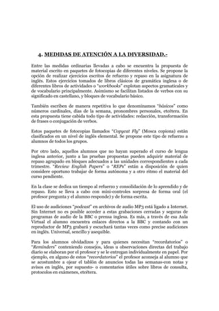 4. MEDIDAS DE ATENCIÓN A LA DIVERSIDAD.-
Entre las medidas ordinarias llevadas a cabo se encuentra la propuesta de
material escrito en paquetes de fotocopias de diferentes niveles. Se propone la
opción de realizar ejercicios escritos de refuerzo y repaso en la asignatura de
inglés. Estos ejercicios tomados de libros clásicos de gramática inglesa o de
diferentes libros de actividades o “workbooks” explotan aspectos gramaticales y
de vocabulario principalmente. Asimismo se facilitan listados de verbos con su
significado en castellano, y bloques de vocabulario básico.
También escriben de manera repetitiva lo que denominamos “básicos” como
números cardinales, días de la semana, pronombres personales, etcétera. En
esta propuesta tiene cabida todo tipo de actividades: redacción, transformación
de frases o conjugación de verbos.
Estos paquetes de fotocopias llamados “Copycat Fly” (Mosca copiona) están
clasificados en un nivel de inglés elemental. Se propone este tipo de refuerzo a
alumnos de todos los grupos.
Por otro lado, aquellos alumnos que no hayan superado el curso de lengua
inglesa anterior, junto a las pruebas propuestas pueden adquirir material de
repaso agrupado en bloques adecuados a las unidades correspondientes a cada
trimestre. “Review English Papers” o “REPs” están a disposición de quien
considere oportuno trabajar de forma autónoma y a otro ritmo el material del
curso pendiente.
En la clase se dedica un tiempo al refuerzo y consolidación de lo aprendido y de
repaso. Esto se lleva a cabo con mini-controles sorpresa de forma oral (el
profesor pregunta y el alumno responde) y de forma escrita.
El uso de audiciones “podcast” en archivos de audio MP3 está ligado a Internet.
Sin Internet no es posible acceder a estas grabaciones cerradas y seguras de
programas de audio de la BBC o prensa inglesa. Es más, a través de esa Aula
Virtual el alumno encuentra enlaces directos a la BBC y contando con un
reproductor de MP3 grabará y escuchará tantas veces como precise audiciones
en inglés. Universal, sencillo y asequible.
Para los alumnos olvidadizos y para quienes necesitan “recordatorios” o
“Reminders” conteniendo consejos, ideas u observaciones directas del trabajo
diario se elaboran por el profesor y se le entregan individualmente en papel. Por
ejemplo, en alguno de estos “recordatorios” el profesor aconseja al alumno que
se acostumbre a ojear el tablón de anuncios todas las semanas-con notas y
avisos en inglés, por supuesto- o comentarios útiles sobre libros de consulta,
protocolos en exámenes, etcétera.
 