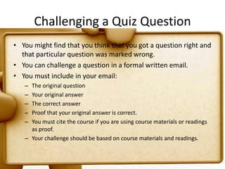 Challenging a Quiz QuestionYou might find that you think that you got a question right and that particular question was marked wrong.You can challenge a question in a formal written email.You must include in your email:The original questionYour original answerThe correct answerProof that your original answer is correct.You must cite the course if you are using course materials or readings as proof.Your challenge should be based on course materials and readings.