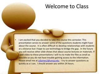 Welcome to ClassI am excited that you decided to take this course this semester. This presentation serves to answer some of the questions students might have about the course.  It is often difficult to develop relationships with students at a distance but I hope to use technology to bridge the gap.  In the future you will receive other slide shows that about course lectures or materials. If I add video to these presentations I will try to make the files as small as possible so you do not have trouble gaining access to the information.  Please email me at cdjames2@uncg.edu.  I try to answer questions as quickly as a I can.  I should answer you within 24 hours.