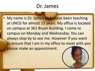 Dr. JamesMy name is Dr. James and I have been teaching at UNCG for almost 15 years. My office is located on campus at 361 Bryan Building. I come to campus on Monday and Wednesday. You can always stop by to see me. However if you want to ensure that I am in my office to meet with you please make an appointment.
