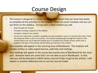 Course DesignThis course is designed in 2 week modules.  This means that you have two weeks to complete all the activities in the module.  There are seven modules and you can see them on the syllabus.  During each 2 week module you will:Read through the moduleComplete readings assigned on the syllabusComplete a blog for the moduleOn the last 3 days that a module is available you will complete a quiz or an activity that is due. There will always be either a quiz or an activity.  You should completely go through the content in the module before you try to take the module quiz or complete the module activity, which ever is assigned. The quiz or the activity will test what you learned in the module.Your modules will appear in the Learning Area of Blackboard.  The modules will contain written or video taped lectures, web links and readings.Your readings will appear in the course documents area of Blackboard for the most part.  However there are some that I am not able to put in Blackboard.  In that case you will be directed to UNCG Library Journal Finder to get to the articles. I will explain in another slideshow how to use the Journal Finder.