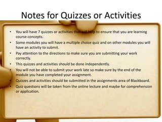 Notes for Quizzes or ActivitiesYou will have 7 quizzes or activities that will help to ensure that you are learning course concepts.Some modules you will have a multiple choice quiz and on other modules you will have an activity to submit.Pay attention to the directions to make sure you are submitting your work correctly.This quizzes and activities should be done independently.You will not be able to submit your work late so make sure by the end of the module you have completed your assignment.Quizzes and activities should be submitted in the assignments area of Blackboard.Quiz questions will be taken from the online lecture and maybe for comprehension or application.