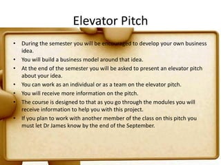 Elevator PitchDuring the semester you will be encouraged to develop your own business idea. You will build a business model around that idea.At the end of the semester you will be asked to present an elevator pitch about your idea.You can work as an individual or as a team on the elevator pitch.You will receive more information on the pitch.The course is designed to that as you go through the modules you will receive information to help you with this project.If you plan to work with another member of the class on this pitch you must let Dr James know by the end of the September.