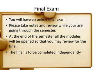Final ExamYou will have an online final exam.Please take notes and review while your are going through the semester.At the end of the semester all the modules will be opened so that you may review for the final.  The final is to be completed independently.