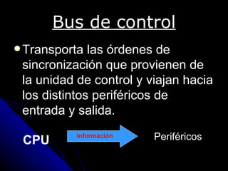 Bus de control
 Transporta  las órdenes de
 sincronización que provienen de
 la unidad de control y viajan hacia
 los distintos periféricos de
 entrada y salida.

 CPU      Información    Periféricos
 