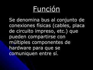 Función
Se denomina bus al conjunto de
conexiones físicas (cables, placa
de circuito impreso, etc.) que
pueden compartirse con
múltiples componentes de
hardware para que se
comuniquen entre sí.
 