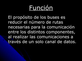 Función
El propósito de los buses es
reducir el número de rutas
necesarias para la comunicación
entre los distintos componentes,
al realizar las comunicaciones a
través de un solo canal de datos.
 