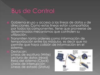  Gobierna el uso y acceso a las líneas de datos y de
direcciones. Como estas líneas están compartidas
por todos los componentes, tiene que proveerse de
determinados mecanismos que controlen su
utilización.
 Transmiten tanto ordenes como información de
temporización entre los módulos, es decir que no
permite que haya colisión de información en el
sistema.
 Destacan:
Líneas de escritura (Write)
Lectura de datos (read)
Reloj del sistema (Clock)
Líneas de interrupción
Líneas de estado (Status)
 