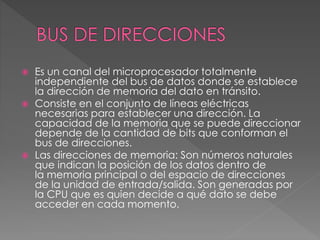  Es un canal del microprocesador totalmente
independiente del bus de datos donde se establece
la dirección de memoria del dato en tránsito.
 Consiste en el conjunto de líneas eléctricas
necesarias para establecer una dirección. La
capacidad de la memoria que se puede direccionar
depende de la cantidad de bits que conforman el
bus de direcciones.
 Las direcciones de memoria: Son números naturales
que indican la posición de los datos dentro de
la memoria principal o del espacio de direcciones
de la unidad de entrada/salida. Son generadas por
la CPU que es quien decide a qué dato se debe
acceder en cada momento.
 