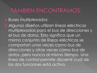  Buses multiplexados:
 Algunos diseños utilizan líneas eléctricas
multiplexadas para el bus de direcciones y
el bus de datos. Esto significa que un
mismo conjunto de líneas eléctricas se
comportan unas veces como bus de
direcciones y otras veces como bus de
datos, pero nunca al mismo tiempo. Una
línea de control permite discernir cuál de
las dos funciones está activa.
 