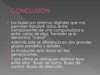  Los buses son sistemas digitales que nos
permiten transferir datos entre
componentes de una computadora o
entre varias de ellas. También se lo
denomina “canal”.
 Además este se diferencia en dos grandes
grupos paralelos y seriales.
 Su involución esta dada en tres
generaciones.
 Y por ultimo se distinguen distintos tipos
entre ellos : Buses de datos- Buses de
control –Buses de dirección.
 
