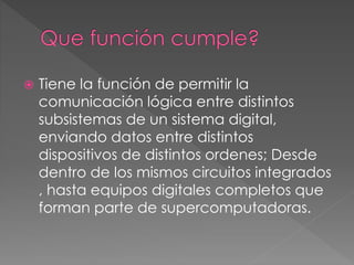  Tiene la función de permitir la
comunicación lógica entre distintos
subsistemas de un sistema digital,
enviando datos entre distintos
dispositivos de distintos ordenes; Desde
dentro de los mismos circuitos integrados
, hasta equipos digitales completos que
forman parte de supercomputadoras.
 