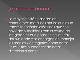  La mayoría están basados en
conductores metálicos por los cuales se
transmiten señales eléctricas que son
enviadas y recibidas con la ayuda de
integradores que poseen una interfaz
del bus dado y se encargan de manejar
las señales y entregarlas como datos
útiles ,estas pueden ser de datos,
dirección o control.
 