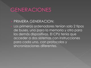 › PRIMERA GENERACION:
› Los primeros ordenadores tenían solo 2 tipos
de buses, uno para la memoria y otro para
los demás dispositivos. El CPU tenia que
acceder a dos sistemas con instrucciones
para cada uno, con protocolos y
sincronizaciones diferentes.
 