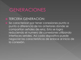  TERCERA GENERACION:
 Se caracterizan por tener conexiones punto a
punto a diferencia de los anteriores donde se
compartían señales de reloj. Esto se logra
reduciendo el numero de conexiones utilizando
interfaces seriales. Así cada dispositivo puede
negociar las características de enlace al inicio de
la conexión.
 