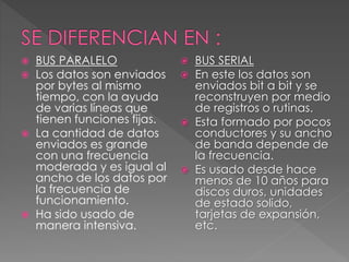  BUS PARALELO
 Los datos son enviados
por bytes al mismo
tiempo, con la ayuda
de varias líneas que
tienen funciones fijas.
 La cantidad de datos
enviados es grande
con una frecuencia
moderada y es igual al
ancho de los datos por
la frecuencia de
funcionamiento.
 Ha sido usado de
manera intensiva.
 BUS SERIAL
 En este los datos son
enviados bit a bit y se
reconstruyen por medio
de registros o rutinas.
 Esta formado por pocos
conductores y su ancho
de banda depende de
la frecuencia.
 Es usado desde hace
menos de 10 años para
discos duros, unidades
de estado solido,
tarjetas de expansión,
etc.
 