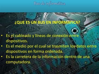 ¿QUE ES UN BUS EN INFORMATICA?
• Es el cableado y líneas de conexión entre
dispositivos.
• Es el medio por el cual se trasmiten los datos entre
dispositivos en forma ordenada.
• Es la carretera de la información dentro de una
computadora.