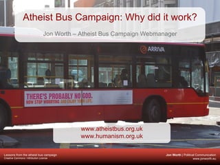 Atheist Bus Campaign: Why did it work? Jon Worth – Atheist Bus Campaign Webmanager www.atheistbus.org.uk www.humanism.org.uk 