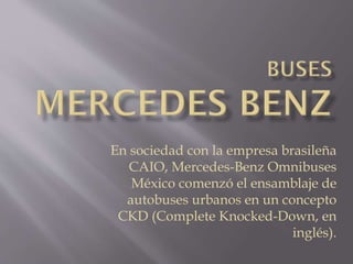 En sociedad con la empresa brasileña
CAIO, Mercedes-Benz Omnibuses
México comenzó el ensamblaje de
autobuses urbanos en un concepto
CKD (Complete Knocked-Down, en
inglés).
 