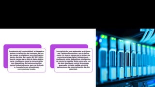 Introducida su funcionalidad, es necesario
aclarar la definición del concepto de bus
de campo, y establecer una clasificación
dentro de éste. Así, según IEC 61158 Un
bus de campo es un bus de datos digital,
serie, multipunto, para la comunicación
con dispositivos de instrumentación y
control industrial como, pero no limitado
a, transductores, actuadores y
controladores locales.
Una definición más elaborada es la dada
por Fieldbus Foundation, que lo define
como: Un bus de campo es un enlace de
comunicaciones digital, bidireccional y
multipunto entre dispositivos inteligentes
de control y medida. Actúa como una red
de área local para control de proceso
avanzado, entrada/salida remota y
aplicaciones de automatización de alta
velocidad.
 