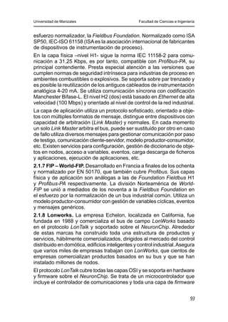 Universidad de Manizales Facultad de Ciencias e Ingeniería
93
esfuerzo normalizador, la Fieldbus Foundation. Normalizado como ISA
SP50, IEC-ISO 61158 (ISAes la asociación internacional de fabricantes
de dispositivos de instrumentación de proceso).
En la capa física –nivel H1- sigue la norma IEC 11158-2 para comu-
nicación a 31,25 Kbps, es por tanto, compatible con Profibus-PA, su
principal contendiente. Presta especial atención a las versiones que
cumplen normas de seguridad intrínseca para industrias de proceso en
ambientes combustibles o explosivos. Se soporta sobre par trenzado y
es posible la reutilización de los antiguos cableados de instrumentación
analógica 4-20 mA. Se utiliza comunicación síncrona con codificación
Manchester Bifase-L. El nivel H2 (dos) está basado en Ethernet de alta
velocidad (100 Mbps) y orientado al nivel de control de la red industrial.
La capa de aplicación utiliza un protocolo sofisticado, orientado a obje-
tos con múltiples formatos de mensaje, distingue entre dispositivos con
capacidad de arbitración (Link Master) y normales. En cada momento
un solo Link Master arbitra el bus, puede ser sustituido por otro en caso
de fallo utiliza diversos mensajes para gestionar comunicación por paso
de testigo, comunicación cliente-servidor, modelo productor-consumidor,
etc. Existen servicios para configuración, gestión de diccionario de obje-
tos en nodos, acceso a variables, eventos, carga descarga de ficheros
y aplicaciones, ejecución de aplicaciones, etc.
2.1.7 FIP – World-FIP. Desarrollado en Francia a finales de los ochenta
y normalizado por EN 50170, que también cubre Profibus. Sus capas
física y de aplicación son análogas a las de Foundation Fieldbus H1
y Profibus-PA respectivamente. La división Norteamérica de World-
FIP se unió a mediados de los noventa a la Fieldbus Foundation en
el esfuerzo por la normalización de un bus industrial común. Utiliza un
modelo productor-consumidor con gestión de variables cíclicas, eventos
y mensajes genéricos.
2.1.8 Lonworks. La empresa Echelon, localizada en California, fue
fundada en 1988 y comercializa el bus de campo LonWorks basado
en el protocolo LonTalk y soportado sobre el NeuronChip. Alrededor
de estas marcas ha construido toda una estructura de productos y
servicios, hábilmente comercializados, dirigidos al mercado del control
distribuido en domótica, edificios inteligentes y control industrial.Asegura
que varios miles de empresas trabajan con LonWorks, que cientos de
empresas comercializan productos basados en su bus y que se han
instalado millones de nodos.
El protocolo LonTalk cubre todas las capas OSI y se soporta en hardware
y firmware sobre el NeuronChip. Se trata de un microcontrolador que
incluye el controlador de comunicaciones y toda una capa de firmware
 