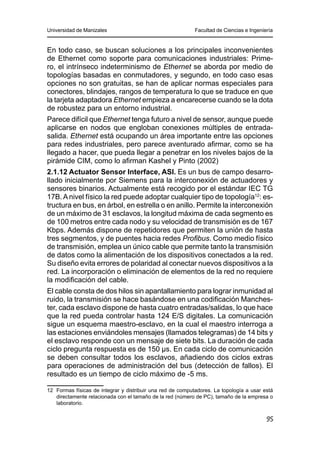 Universidad de Manizales Facultad de Ciencias e Ingeniería
95
En todo caso, se buscan soluciones a los principales inconvenientes
de Ethernet como soporte para comunicaciones industriales: Prime-
ro, el intrínseco indeterminismo de Ethernet se aborda por medio de
topologías basadas en conmutadores, y segundo, en todo caso esas
opciones no son gratuitas, se han de aplicar normas especiales para
conectores, blindajes, rangos de temperatura lo que se traduce en que
la tarjeta adaptadora Ethernet empieza a encarecerse cuando se la dota
de robustez para un entorno industrial.
Parece difícil que Ethernet tenga futuro a nivel de sensor, aunque puede
aplicarse en nodos que engloban conexiones múltiples de entrada-
salida. Ethernet está ocupando un área importante entre las opciones
para redes industriales, pero parece aventurado afirmar, como se ha
llegado a hacer, que pueda llegar a penetrar en los niveles bajos de la
pirámide CIM, como lo afirman Kashel y Pinto (2002)
2.1.12 Actuator Sensor Interface, ASI. Es un bus de campo desarro-
llado inicialmente por Siemens para la interconexión de actuadores y
sensores binarios. Actualmente está recogido por el estándar IEC TG
17B.Anivel físico la red puede adoptar cualquier tipo de topología12
: es-
tructura en bus, en árbol, en estrella o en anillo. Permite la interconexión
de un máximo de 31 esclavos, la longitud máxima de cada segmento es
de 100 metros entre cada nodo y su velocidad de transmisión es de 167
Kbps. Además dispone de repetidores que permiten la unión de hasta
tres segmentos, y de puentes hacia redes Profibus. Como medio físico
de transmisión, emplea un único cable que permite tanto la transmisión
de datos como la alimentación de los dispositivos conectados a la red.
Su diseño evita errores de polaridad al conectar nuevos dispositivos a la
red. La incorporación o eliminación de elementos de la red no requiere
la modificación del cable.
El cable consta de dos hilos sin apantallamiento para lograr inmunidad al
ruido, la transmisión se hace basándose en una codificación Manches-
ter, cada esclavo dispone de hasta cuatro entradas/salidas, lo que hace
que la red pueda controlar hasta 124 E/S digitales. La comunicación
sigue un esquema maestro-esclavo, en la cual el maestro interroga a
las estaciones enviándoles mensajes (llamados telegramas) de 14 bits y
el esclavo responde con un mensaje de siete bits. La duración de cada
ciclo pregunta respuesta es de 150 µs. En cada ciclo de comunicación
se deben consultar todos los esclavos, añadiendo dos ciclos extras
para operaciones de administración del bus (detección de fallos). El
resultado es un tiempo de ciclo máximo de -5 ms.
12	 Formas físicas de integrar y distribuir una red de computadores. La topología a usar está
directamente relacionada con el tamaño de la red (número de PC), tamaño de la empresa o
laboratorio.
 