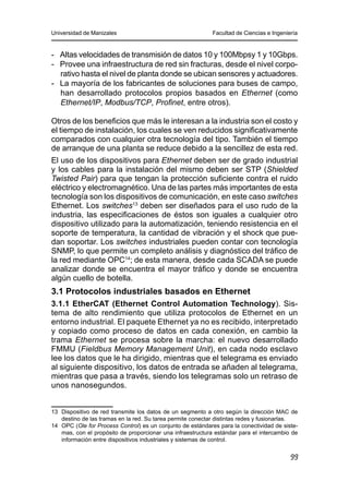 Universidad de Manizales Facultad de Ciencias e Ingeniería
99
-	 Altas velocidades de transmisión de datos 10 y 100Mbpsy 1 y 10Gbps.
-	 Provee una infraestructura de red sin fracturas, desde el nivel corpo-
rativo hasta el nivel de planta donde se ubican sensores y actuadores.
-	 La mayoría de los fabricantes de soluciones para buses de campo,
han desarrollado protocolos propios basados en Ethernet (como
Ethernet/IP, Modbus/TCP, Profinet, entre otros).
Otros de los beneficios que más le interesan a la industria son el costo y
el tiempo de instalación, los cuales se ven reducidos significativamente
comparados con cualquier otra tecnología del tipo. También el tiempo
de arranque de una planta se reduce debido a la sencillez de esta red.
El uso de los dispositivos para Ethernet deben ser de grado industrial
y los cables para la instalación del mismo deben ser STP (Shielded
Twisted Pair) para que tengan la protección suficiente contra el ruido
eléctrico y electromagnético. Una de las partes más importantes de esta
tecnología son los dispositivos de comunicación, en este caso switches
Ethernet. Los switches13
deben ser diseñados para el uso rudo de la
industria, las especificaciones de éstos son iguales a cualquier otro
dispositivo utilizado para la automatización, teniendo resistencia en el
soporte de temperatura, la cantidad de vibración y el shock que pue-
dan soportar. Los switches industriales pueden contar con tecnología
SNMP, lo que permite un completo análisis y diagnóstico del tráfico de
la red mediante OPC14
; de esta manera, desde cada SCADA se puede
analizar donde se encuentra el mayor tráfico y donde se encuentra
algún cuello de botella.
3.1 Protocolos industriales basados en Ethernet
3.1.1 EtherCAT (Ethernet Control Automation Technology). Sis-
tema de alto rendimiento que utiliza protocolos de Ethernet en un
entorno industrial. El paquete Ethernet ya no es recibido, interpretado
y copiado como proceso de datos en cada conexión, en cambio la
trama Ethernet se procesa sobre la marcha: el nuevo desarrollado
FMMU (Fieldbus Memory Management Unit), en cada nodo esclavo
lee los datos que le ha dirigido, mientras que el telegrama es enviado
al siguiente dispositivo, los datos de entrada se añaden al telegrama,
mientras que pasa a través, siendo los telegramas solo un retraso de
unos nanosegundos.
13	 Dispositivo de red transmite los datos de un segmento a otro según la dirección MAC de
destino de las tramas en la red. Su tarea permite conectar distintas redes y fusionarlas.
14	 OPC (Ole for Process Control) es un conjunto de estándares para la conectividad de siste-
mas, con el propósito de proporcionar una infraestructura estándar para el intercambio de
información entre dispositivos industriales y sistemas de control.
 