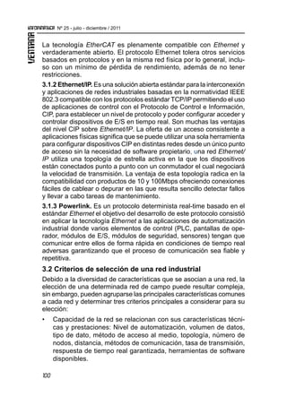 100
Nº 25 - julio - diciembre / 2011
La tecnología EtherCAT es plenamente compatible con Ethernet y
verdaderamente abierto. El protocolo Ethernet tolera otros servicios
basados en protocolos y en la misma red física por lo general, inclu-
so con un mínimo de pérdida de rendimiento, además de no tener
restricciones.
3.1.2 Ethernet/IP. Es una solución abierta estándar para la interconexión
y aplicaciones de redes industriales basadas en la normatividad IEEE
802.3 compatible con los protocolos estándar TCP/IP permitiendo el uso
de aplicaciones de control con el Protocolo de Control e Información,
CIP, para establecer un nivel de protocolo y poder configurar acceder y
controlar dispositivos de E/S en tiempo real. Son muchas las ventajas
del nivel CIP sobre Ethernet/IP. La oferta de un acceso consistente a
aplicaciones físicas significa que se puede utilizar una sola herramienta
para configurar dispositivos CIP en distintas redes desde un único punto
de acceso sin la necesidad de software propietario, una red Ethernet/
IP utiliza una topología de estrella activa en la que los dispositivos
están conectados punto a punto con un conmutador el cual negociará
la velocidad de transmisión. La ventaja de esta topología radica en la
compatibilidad con productos de 10 y 100Mbps ofreciendo conexiones
fáciles de cablear o depurar en las que resulta sencillo detectar fallos
y llevar a cabo tareas de mantenimiento.
3.1.3 Powerlink. Es un protocolo determinista real-time basado en el
estándar Ethernet el objetivo del desarrollo de este protocolo consistió
en aplicar la tecnología Ethernet a las aplicaciones de automatización
industrial donde varios elementos de control (PLC, pantallas de ope-
rador, módulos de E/S, módulos de seguridad, sensores) tengan que
comunicar entre ellos de forma rápida en condiciones de tiempo real
adversas garantizando que el proceso de comunicación sea fiable y
repetitiva.
3.2 Criterios de selección de una red industrial
Debido a la diversidad de características que se asocian a una red, la
elección de una determinada red de campo puede resultar compleja,
sin embargo, pueden agruparse las principales características comunes
a cada red y determinar tres criterios principales a considerar para su
elección:
•	 	 Capacidad de la red se relacionan con sus características técni-
cas y prestaciones: Nivel de automatización, volumen de datos,
tipo de dato, método de acceso al medio, topología, número de
nodos, distancia, métodos de comunicación, tasa de transmisión,
respuesta de tiempo real garantizada, herramientas de software
disponibles.
 