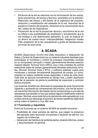 Universidad de Manizales Facultad de Ciencias e Ingeniería
101
•	 	 Eficiencia de la red se relaciona con la minimización de los costos,
tanto económicos, de tiempo y técnicos, asociados con la solución:
Reducción del tiempo y del diseño de la ingeniería del proyecto,
reducción y simplificación del cableado de la red, reducción de la
puesta en marcha del proyecto, eficiencia en la comunicación de la
red, costos de los dispositivos.
•	 	 Proyección de la red la proyección técnica y económica de la red
se refiere a las posibilidades de ampliación y actualización que la
red entrega a una determinada aplicación, lo cual se traduce en
un ahorro de costos futuro: interoperabilidad, integración niveles
CIM, ampliación de la red, actualización y grado de obsolescencia,
servicios de post-venta.
4. SCADA
SCADA (Supervisory Control And Data Acquisition o Adquisición de
Datos y Control de Supervisión) es un sistema industrial diseñado para
automatizar el monitoreo y control de procesos industriales consiste
en un computador principal o máster (generalmente llamada estación
maestra Master Terminal Unit o MTU), una o más unidades de control
obteniendo datos de campo (generalmente llamadas estaciones remo-
tas, Remote Terminal Units o RTU), y software estándar usado para
monitorear y controlar remotamente dispositivos de campo. La comu-
nicación se realiza mediante buses especiales o redes de área local.
Todo esto se ejecuta normalmente en tiempo real, y están diseñados
para dar al operador de planta la posibilidad de supervisar y controlar
dichos procesos.
Los sistemas SCADA han eliminado la necesidad de estar físicamente
vigilando y ajustando los componentes del proceso, una red de senso-
res transmite información del estado de los componentes a una sala de
operadores que deciden si hay que realizar alguna modificación sobre el
proceso. Muchas veces esta toma de decisiones está apoyada por una
unidad central que descarga al operario de tareas repetitivas dejándole
actuar sobre el sistema a muy alto nivel.
4.1 Funciones y requisitos
Entre las funciones de un sistema SCADA es posible enumerar:
-	 Posibilidad de crear paneles de alarma, que exigen la presencia
del operador para reconocer una parada o situación de alarma, con
registro de incidencias.
-	 Generación de históricos de señal de planta, creando informes, avisos
y documentación en general.
 