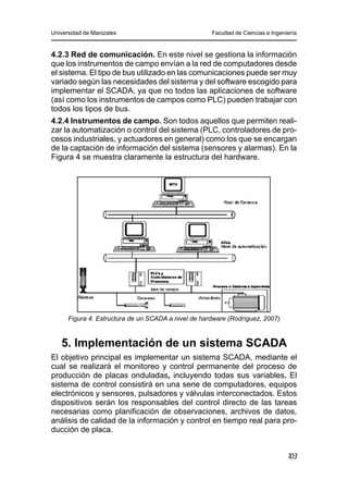 Universidad de Manizales Facultad de Ciencias e Ingeniería
103
4.2.3 Red de comunicación. En este nivel se gestiona la información
que los instrumentos de campo envían a la red de computadores desde
el sistema. El tipo de bus utilizado en las comunicaciones puede ser muy
variado según las necesidades del sistema y del software escogido para
implementar el SCADA, ya que no todos las aplicaciones de software
(así como los instrumentos de campos como PLC) pueden trabajar con
todos los tipos de bus.
4.2.4 Instrumentos de campo. Son todos aquellos que permiten reali-
zar la automatización o control del sistema (PLC, controladores de pro-
cesos industriales, y actuadores en general) como los que se encargan
de la captación de información del sistema (sensores y alarmas). En la
Figura 4 se muestra claramente la estructura del hardware.
Figura 4. Estructura de un SCADA a nivel de hardware (Rodríguez, 2007)
5. Implementación de un sistema SCADA
El objetivo principal es implementar un sistema SCADA, mediante el
cual se realizará el monitoreo y control permanente del proceso de
producción de placas onduladas, incluyendo todas sus variables. El
sistema de control consistirá en una serie de computadores, equipos
electrónicos y sensores, pulsadores y válvulas interconectados. Estos
dispositivos serán los responsables del control directo de las tareas
necesarias como planificación de observaciones, archivos de datos,
análisis de calidad de la información y control en tiempo real para pro-
ducción de placa.
 