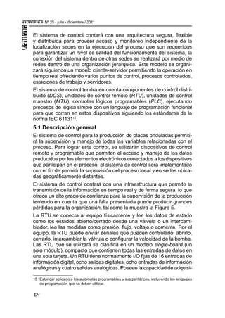 104
Nº 25 - julio - diciembre / 2011
El sistema de control contará con una arquitectura segura, flexible
y distribuida para proveer acceso y monitoreo independiente de la
localización sedes en la ejecución del proceso que son requeridos
para garantizar un nivel de calidad del funcionamiento del sistema, la
conexión del sistema dentro de otras sedes se realizará por medio de
redes dentro de una organización jerárquica. Este modelo se organi-
zará siguiendo un modelo cliente-servidor permitiendo la operación en
tiempo real ofreciendo varios puntos de control, procesos controlados,
estaciones de trabajo y servidores.
El sistema de control tendrá en cuenta componentes de control distri-
buido (DCS), unidades de control remoto (RTU), unidades de control
maestro (MTU), controles lógicos programables (PLC), ejecutando
procesos de lógica simple con un lenguaje de programación funcional
para que corran en estos dispositivos siguiendo los estándares de la
norma IEC 6113115
.
5.1 Descripción general
El sistema de control para la producción de placas onduladas permiti-
rá la supervisión y manejo de todas las variables relacionadas con el
proceso. Para lograr este control, se utilizarán dispositivos de control
remoto y programable que permiten el acceso y manejo de los datos
producidos por los elementos electrónicos conectados a los dispositivos
que participan en el proceso, el sistema de control será implementado
con el fin de permitir la supervisión del proceso local y en sedes ubica-
das geográficamente distantes.
El sistema de control contará con una infraestructura que permite la
transmisión de la información en tiempo real y de forma segura, lo que
ofrece un alto grado de confianza para la supervisión de la producción
teniendo en cuenta que una falla presentada puede producir grandes
pérdidas para la organización, tal como lo muestra la Figura 5.
La RTU se conecta al equipo físicamente y lee los datos de estado
como los estados abierto/cerrado desde una válvula o un intercam-
biador, lee las medidas como presión, flujo, voltaje o corriente. Por el
equipo, la RTU puede enviar señales que pueden controlarlo: abrirlo,
cerrarlo, intercambiar la válvula o configurar la velocidad de la bomba.
Las RTU que se utilizará se clasifica en un modelo single-board (un
solo módulo), compacto que contienen todas las entradas de datos en
una sola tarjeta. Un RTU tiene normalmente I/O fijas de 16 entradas de
información digital, ocho salidas digitales, ocho entradas de información
analógicas y cuatro salidas analógicas. Poseen la capacidad de adquisi-
15	 Estándar aplicado a los autómatas programables y sus periféricos, incluyendo los lenguajes
de programación que se deben utilizar.
 