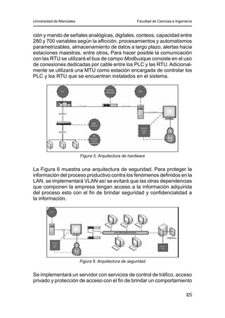 Universidad de Manizales Facultad de Ciencias e Ingeniería
105
ción y mando de señales analógicas, digitales, conteos, capacidad entre
280 y 700 variables según la aflicción, procesamientos y automatismos
parametrizables, almacenamiento de datos a largo plazo, alertas hacia
estaciones maestras, entre otros. Para hacer posible la comunicación
con las RTU se utilizará el bus de campo Modbusque consiste en el uso
de conexiones dedicadas por cable entre los PLC y las RTU. Adicional-
mente se utilizará una MTU como estación encargada de controlar los
PLC y los RTU que se encuentran instalados en el sistema.
Figura 5. Arquitectura de hardware
La Figura 6 muestra una arquitectura de seguridad. Para proteger la
información del proceso productivo contra los fenómenos definidos en la
LAN, se implementará VLAN así se evitará que las otras dependencias
que componen la empresa tengan acceso a la información adquirida
del proceso esto con el fin de brindar seguridad y confidencialidad a
la información.
Figura 6. Arquitectura de seguridad
Se implementará un servidor con servicios de control de tráfico, acceso
privado y protección de acceso con el fin de brindar un comportamiento
 