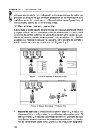 106
Nº 25 - julio - diciembre / 2011
eficiente dentro de la red, incluyendo la implementación de todas las
políticas de seguridad que ofrezcan protección de la información. Los
switches serán de capa tres con el fin de facilitar la configuración y el
enrutamiento dentro de las diferentes redes.
5.2 Descripción proceso productivo
Se produce la placa a partir de una mezcla y se le da una longitud, ancho
y espesor de acuerdo a los requerimientos técnicos del producto, está
conformada por los sistemas de vacío, lavado de fieltro, lavado pesca-
dores, tanque controlador de espesores, tanques de mezcla, cilindros
pescadores, rodillos metálicos y de caucho, filtro, cilindro de formato y
rodillo motriz, tal como se muestra en las Figuras 7 y 8.
Figura 7. Molida de Asbesto e Hidromezclador
Figura 8. Estado de mezcla y Producto final
•	 Molida de asbesto: Consiste en desfibrar el asbesto y mezclar los
diferentes tipos o referencias, humectándolo adecuadamente. El
asbesto molido y mezclado se almacena en el silo. El objeto de esta
mezcla es mantener un valor técnico conservando unas proporcio-
nes de fibras largas sobre cortas y un costo de producción aceptable.
 