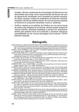 108
Nº 25 - julio - diciembre / 2011
cionales. Muchas variaciones de la tecnología de Ethernet se han
desarrollado para dirigir varios requerimientos del tiempo del ciclo
de aplicaciones industriales como resultado los clientes industria-
les deben soportar multitud de estándares de Ethernet Industrial,
haciendo más fácil la implementación de comunicaciones basadas
en Ethernet en productos industriales nuevos y existentes.
•	 Profibus, basado en el estándar de Fieldbus, es uno de los buses
de campo más utilizados en la industria, permite acoplar equipos de
marcas distintas, diferentes topologías y siempre con arquitectura
abierta para poderla incluir en el protocolo y conservar siempre la
compatibilidad con las nuevas tecnologías como Internet, TCP/IP,
Ethernet Industrial.
Bibliografía
ASOCIACIÓN DE LAINDUSTRIAELÉCTRICAY ELECTRÓNICA(2011). Protocolos de comunica-
ciones industriales [en línea]. Vicuña (Chile): Asociación de la Industria Eléctrica y Electrónica,
AIE. <http://www.aie.cl/files/file/comites/ca/articulos/agosto-06.pdf> [Consulta: 20/01/2011].
BALCES, Josep y ROMERAL, José Luis (1997). Autómatas Programables. Barcelona (España):
Marcombo. 223 p. ISBN 84-267-1089-1
BOSCH WORLDWIDE (2011). Industrial Technology [on line]. Stuttgart (Germany): Bosch Group.
<www.bosch.com/en/com/bosch_group/business_sectors_divisions/industrial_technology/
industrial-technology.html> [consult: 10/08/2011].
CEKIT (1999). Bus de Campo. En: Revista Electrónica & Computadores. No. 53, (jun.). Pereira
(Colombia): Publicaciones Cekit, p. 70-73. ISSN: 0121-9318
CIA (2010). CAN Protocol [on line]. Nuremberg (Germany): CAN in Automation <http://www.can-
cia.org/index.php?id=518> [consult: 10/08/2010].
DOMINGO PENA, Joan y CARO GAMIZ, Juan (2003). Comunicaciones en el entorno industrial.
Aragón (España): UOC. 113 p. ISBN: 84-9788-004-8
ETHERCAT (2010). Ethernet for control automation technology [on line]. Port Orchard (USA):
Ethercat Technology Group. <http://www.ethercat.org/en/ethercat.html> [consult: 10/08/2010].
ETHERNET POWERLINK (2010). Ethernet basics an introduction [on line] Berlin (Germany):
Ethernet Powerlink<http://www.ethernet-powerlink.org/index.php?id=33> [consult: 17/07/2010].
FOUNDATION FIELDBUS (2006). Technical information Foundation Fieldbus [on line]. Frankfurt
(Germany): Samson. <http://www.samson.de/pdf_en/l454en.pdf> [consult: 5/12/2010].
GARCÍA MORENO, Emilio (2003) Automatización de procesos industriales. Valencia (España):
CFP CERES-UPV. 120 p. ISBN: 84-77-21-759-9
INFOPLC.NET (2010). Informe Ethernet Industrial [en línea]. Barcelona (España): InfoPLC. <http://
www.infoPLC_net_Ethernet_Industrial.html> [consulta: 10/08/2010].
INFOPLC.NET (2007).Historia de las comunicaciones industriales [en línea]. Barcelona (Espa-
ña): InfoPLC: Actualidad y recursos sobre Automatización Industrial. <http://www.infoplc.net/
Documentacion/Docu_Comunicacion/infoPLC_net_Historia_Comunicaciones_Industriales.
html> [consulta: 17/01/2011].
ISED (2010). Aplicaciones industriales Ethernet [en línea]. Valencia (España): Universidad Poli-
técnica de Valencia <http://server-die.alc.upv.es/asignaturas/LSED/2002-03/Ethernet/noticias/
industria/apartado1/index.html> [consulta: 05/03/2011].
KASHEL, Héctor y PINTO, Ernesto (2002). Análisis del estado del arte de los buses de campo
aplicados al control de procesos industriales [en línea]. En: CienciaAbierta, Vol. 19, Educación.
(dic.) Santiago de Chile (Chile): Universidad de Chile. 8 p. ISSN: 0717-8948. <http://cabierta.
uchile.cl/revista/19/artículos/pdf/edu3.doc> [consulta: 15/01/2011].
 