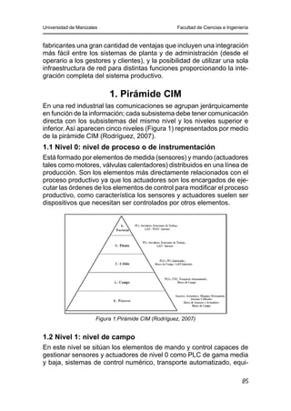 Universidad de Manizales Facultad de Ciencias e Ingeniería
85
fabricantes una gran cantidad de ventajas que incluyen una integración
más fácil entre los sistemas de planta y de administración (desde el
operario a los gestores y clientes), y la posibilidad de utilizar una sola
infraestructura de red para distintas funciones proporcionando la inte-
gración completa del sistema productivo.
1. Pirámide CIM
En una red industrial las comunicaciones se agrupan jerárquicamente
en función de la información; cada subsistema debe tener comunicación
directa con los subsistemas del mismo nivel y los niveles superior e
inferior. Así aparecen cinco niveles (Figura 1) representados por medio
de la pirámide CIM (Rodríguez, 2007).
1.1 Nivel 0: nivel de proceso o de instrumentación
Está formado por elementos de medida (sensores) y mando (actuadores
tales como motores, válvulas calentadores) distribuidos en una línea de
producción. Son los elementos más directamente relacionados con el
proceso productivo ya que los actuadores son los encargados de eje-
cutar las órdenes de los elementos de control para modificar el proceso
productivo, como característica los sensores y actuadores suelen ser
dispositivos que necesitan ser controlados por otros elementos.
Figura 1.Pirámide CIM (Rodríguez, 2007)
1.2 Nivel 1: nivel de campo
En este nivel se sitúan los elementos de mando y control capaces de
gestionar sensores y actuadores de nivel 0 como PLC de gama media
y baja, sistemas de control numérico, transporte automatizado, equi-
 