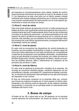 86
Nº 25 - julio - diciembre / 2011
pos basados en microprocesadores como robots, tarjetas de control,
proporcionando información de actuación al nivel 0 y de estado al nivel
2. Los dispositivos de este nivel junto con el inferior poseen entidad
suficiente para realizar trabajos productivos por si mismos, poseyendo
unas buenas características de interconexión con el nivel superior ge-
neralmente a través de buses de campo.
1.3 Nivel 2: nivel de célula
Este nivel emite órdenes de ejecución al nivel 1y recibe situaciones de
estado de dicho nivel, igualmente recibe los programas de producción y
mantenimiento del nivel 3 realimentando dicho nivel con las incidencias
ocurridas en la planta de producción. Las tareas generadas en el nivel
superior de área o de fábrica se descomponen en un conjunto de ope-
raciones más sencillas que se trasladan de forma sincronizada hacia
los procesos de nivel inferior (almacenamiento y transporte fabricación
ensamblado control de calidad).
1.4 Nivel 3: nivel de planta
En este nivel se encuentran los dispositivos de control existentes en
la planta; que son posible monitorearlos si existe un sistema capaz de
comunicar estos elementos el cual está constituido por computadores
o sistemas de visualización como pantallas industriales, visualizándose
como se está llevando el proceso de la planta, por medio de entornos
SCADA (Supervisión Control y Adquisición de Datos), donde se mues-
tran las posibles alarmas, fallos o alteraciones en cualquiera de los
procesos que se llevan a cabo.
1.5 Nivel 4: nivel de fábrica
En este nivel se gestiona la producción completa de la empresa. Se
encarga de comunicar distintas plantas, mantener relaciones con los
proveedores y clientes, se emplean PC, estaciones de trabajo y servido-
res, el volumen de información intercambiada es muy alto y los tiempos
de respuesta no son críticos.
El flujo de información existente en la pirámide debe ser: vertical,
que incluye las órdenes enviadas por el nivel superior al inferior (des-
cendente) y los informes sobre la ejecución de las órdenes recibidas
(ascendente); y horizontal, en el cual debe existir un intercambio entre
entidades del mismo nivel.
2. Buses de campo
A finales de los ‘80 y sobre todo en los ‘90 aparecen en el mercado
nuevas opciones de comunicación: los buses de campo. Un bus de
 