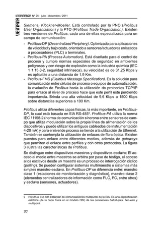 90
Nº 25 - julio - diciembre / 2011
Siemens, Klóckner-Moeller. Está controlado por la PNO (Profibus
User Organization) y la PTO (Profibus Trade Organization). Existen
tres versiones de Profibus, cada una de ellas especializada para un
campo de comunicación:
-	 Profibus-DP (Decentralized Periphery). Optimizado para aplicaciones
de velocidad y bajo costo, orientado a sensores/actuadores enlazados
a procesadores (PLC) o terminales.
-	 Profibus-PA (Process Automation). Está diseñado para el control de
proceso y cumple normas especiales de seguridad en ambientes
peligrosos y con riesgo de explosión como la industria química (IEC
1 1 15 8-2, seguridad intrínseca), su velocidad es de 31,25 Kbps y
es aplicable a una distancia de 1,9 Km.
-	 Profibus-FMS (Fieldbus Message Specification). Es la solución para
comunicación entre células de proceso o equipos de automatización,
la evolución de Profibus hacia la utilización de protocolos TCP/IP
para enlace al nivel de proceso hace que este perfil esté perdiendo
importancia. Brinda una alta velocidad de 9,6 Kbps a 1500 Kbps
sobre distancias superiores a 100 Km.
Profibus utiliza diferentes capas físicas, la más importante, en Profibus-
DP, la cual está basada en ElA RS-4859
. Profibus-PA utiliza la norma
IEC 11158-2 (norma de comunicación síncrona entre sensores de cam-
po que utiliza modulación sobre la propia línea de alimentación de los
dispositivos y puede utilizar los antiguos cableados de instrumentación
4-20 mA) y para el nivel de proceso se tiende a la utilización de Ethernet.
También se contempla la utilización de enlaces de fibra óptica. Existen
puentes para enlace entre diferentes medios, además de gateways
que permiten el enlace entre perfiles y con otros protocolos. La figura
3 ilustra las características de Profibus.
Se distingue entre dispositivos maestros y dispositivos esclavo: El ac-
ceso al medio entre maestros se arbitra por paso de testigo, el acceso
a los esclavos desde un maestro es un proceso de interrogación cíclico
(polling). Se pueden configurar sistemas multimaestro o sistemas más
simples maestro-esclavo. En Profibus-DP se diferencia entre: maestro
clase 1 (estaciones de monitorización y diagnóstico), maestro clase 2
(elementos centralizadores de información como PLC, PC, entre otros)
y esclavo (sensores, actuadores).
9	 RS485 o EIA-485 Estándar de comunicaciones multipunto de la EIA. Es una especificación
eléctrica (de la capa física en el modelo OSI) de las conexiones half-duplex, two-wire y
multipoint.
 