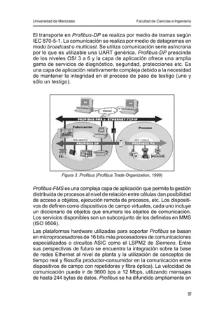 Universidad de Manizales Facultad de Ciencias e Ingeniería
91
El transporte en Profibus-DP se realiza por medio de tramas según
IEC 870-5-1. La comunicación se realiza por medio de datagramas en
modo broadcast o multicast. Se utiliza comunicación serie asíncrona
por lo que es utilizable una UART genérica. Profibus-DP prescinde
de los niveles OSI 3 a 6 y la capa de aplicación ofrece una amplia
gama de servicios de diagnóstico, seguridad, protecciones etc. Es
una capa de aplicación relativamente compleja debido a la necesidad
de mantener la integridad en el proceso de paso de testigo (uno y
sólo un testigo).
Figura 3 .Profibus (Profibus Trade Organization, 1999)
Profibus-FMS es una compleja capa de aplicación que permite la gestión
distribuida de procesos al nivel de relación entre células dan posibilidad
de acceso a objetos, ejecución remota de procesos, etc. Los dispositi-
vos de definen como dispositivos de campo virtuales, cada uno incluye
un diccionario de objetos que enumera los objetos de comunicación.
Los servicios disponibles son un subconjunto de los definidos en MMS
(ISO 9506).
Las plataformas hardware utilizadas para soportar Profibus se basan
en microprocesadores de 16 bits más procesadores de comunicaciones
especializados o circuitos ASIC como el LSPM2 de Siemens. Entre
sus perspectivas de futuro se encuentra la integración sobre la base
de redes Ethernet al nivel de planta y la utilización de conceptos de
tiempo real y filosofía productor-consumidor en la comunicación entre
dispositivos de campo con repetidores y fibra óptica). La velocidad de
comunicación puede ir de 9600 bps a 12 Mbps, utilizando mensajes
de hasta 244 bytes de datos. Profibus se ha difundido ampliamente en
 