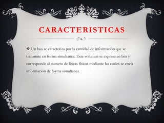 CARACTERISTICAS
 Un bus se caracteriza por la cantidad de información que se
transmite en forma simultanea. Este volumen se expresa en bits y
corresponde al numero de líneas físicas mediante las cuales se envía

información de forma simultanea.

 