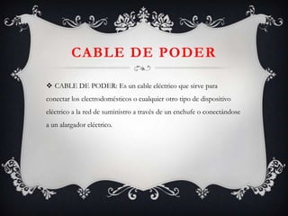 CABLE DE PODER
 CABLE DE PODER: Es un cable eléctrico que sirve para
conectar los electrodomésticos o cualquier otro tipo de dispositivo
eléctrico a la red de suministro a través de un enchufe o conectándose

a un alargador eléctrico.

 