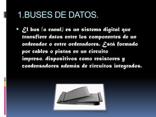 1.BUSES DE DATOS.
 El bus (o canal) es un sistema digital que
  transfiere datos entre los componentes de un
  ordenador o entre ordenadores. Está formado
  por cables o pistas en un circuito
  impreso, dispositivos como resistores y
  condensadores además de circuitos integrados.
 