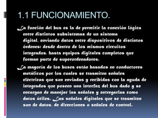 1.1 FUNCIONAMIENTO.
La función del bus es la de permitir la conexión lógica
 entre distintos subsistemas de un sistema
 digital, enviando datos entre dispositivos de distintos
 órdenes: desde dentro de los mismos circuitos
 integrados, hasta equipos digitales completos que
 forman parte de superordenadores.
La mayoría de los buses están basados en conductores
 metálicos por los cuales se trasmiten señales
 eléctricas que son enviadas y recibidas con la ayuda de
 integrados que poseen una interfaz del bus dado y se
 encargan de manejar las señales y entregarlas como
 datos útiles. Las señales digitales que se trasmiten
 son de datos, de direcciones o señales de control.
 
