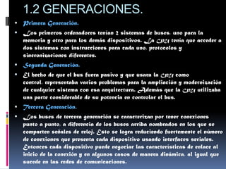 1.2 GENERACIONES.
 Primera Generación.
 Los primeros ordenadores tenían 2 sistemas de buses, uno para la
   memoria y otro para los demás dispositivos. La CPU tenía que acceder a
   dos sistemas con instrucciones para cada uno, protocolos y
   sincronizaciones diferentes.
 Segunda Generación.
 El hecho de que el bus fuera pasivo y que usara la   CPU    como
   control, representaba varios problemas para la ampliación y modernización
   de cualquier sistema con esa arquitectura. Además que la CPU utilizaba
   una parte considerable de su potencia en controlar el bus.
 Tercera Generación.
 Los buses de tercera generación se caracterizan por tener conexiones
   punto a punto, a diferencia de los buses arriba nombrados en los que se
   comparten señales de reloj. Esto se logra reduciendo fuertemente el número
   de conexiones que presenta cada dispositivo usando interfaces seriales.
   Entonces cada dispositivo puede negociar las características de enlace al
   inicio de la conexión y en algunos casos de manera dinámica, al igual que
   sucede en las redes de comunicaciones.
 